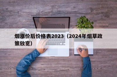 烟涨价后价格表2023（2024年烟草政策放宽）